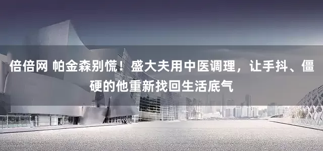 倍倍网 帕金森别慌！盛大夫用中医调理，让手抖、僵硬的他重新找回生活底气