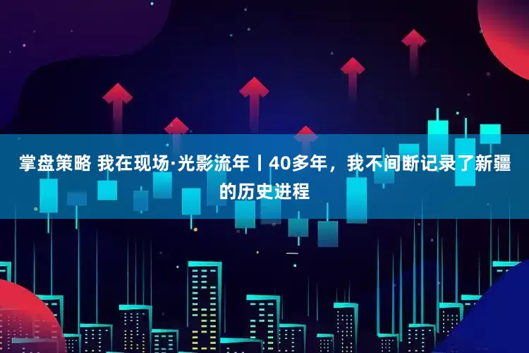 掌盘策略 我在现场·光影流年丨40多年，我不间断记录了新疆的历史进程
