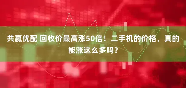 共赢优配 回收价最高涨50倍！二手机的价格，真的能涨这么多吗？