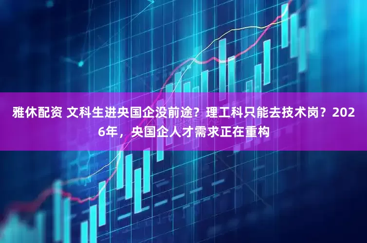 雅休配资 文科生进央国企没前途？理工科只能去技术岗？2026年，央国企人才需求正在重构